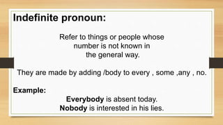 Indefinite pronoun:
Refer to things or people whose
number is not known in
the general way.
They are made by adding /body to every , some ,any , no.
Example:
Everybody is absent today.
Nobody is interested in his lies.
 