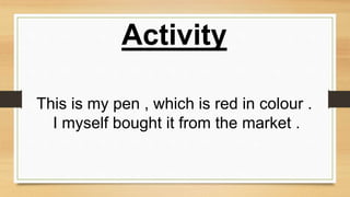 Activity
This is my pen , which is red in colour .
I myself bought it from the market .
 
