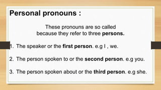 Personal pronouns :
These pronouns are so called
because they refer to three persons.
1. The speaker or the first person. e.g I , we.
2. The person spoken to or the second person. e.g you.
3. The person spoken about or the third person. e.g she.
 
