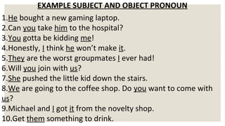 EXAMPLE SUBJECT AND OBJECT PRONOUN
1.He bought a new gaming laptop.
2.Can you take him to the hospital?
3.You gotta be kidding me!
4.Honestly, I think he won’t make it.
5.They are the worst groupmates I ever had!
6.Will you join with us?
7.She pushed the little kid down the stairs.
8.We are going to the coffee shop. Do you want to come with
us?
9.Michael and I got it from the novelty shop.
10.Get them something to drink.
 