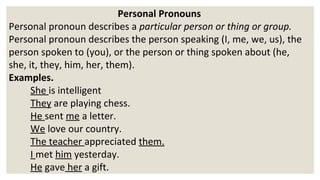 Personal Pronouns
Personal pronoun describes a particular person or thing or group.
Personal pronoun describes the person speaking (I, me, we, us), the
person spoken to (you), or the person or thing spoken about (he,
she, it, they, him, her, them).
Examples.
She is intelligent
They are playing chess.
He sent me a letter.
We love our country.
The teacher appreciated them.
I met him yesterday.
He gave her a gift.
 