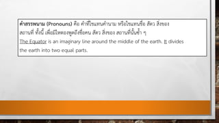 คําสรรพนาม (Pronouns) คือ คําที่ใชแทนคํานาม หรือใชแทนชื่อ สัตว สิ่งของ
สถานที่ ทั้งนี้ เพื่อมิใหตองพูดถึงชื่อคน สัตว สิ่งของ สถานที่นั้นซ้ํา ๆ
The Equator is an imaginary line around the middle of the earth. It divides
the earth into two equal parts.
 