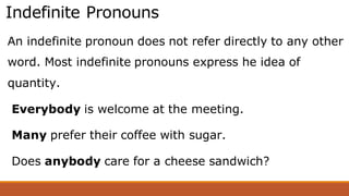 Indefinite Pronouns
An indefinite pronoun does not refer directly to any other
word. Most indefinite pronouns express he idea of
quantity.
Everybody is welcome at the meeting.
Many prefer their coffee with sugar.
Does anybody care for a cheese sandwich?
 