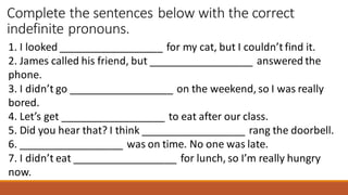 Complete the sentences below with the correct
indefinite pronouns.
1. I looked __________________ for my cat, but I couldn’t find it.
2. James called his friend, but __________________ answered the
phone.
3. I didn’t go __________________ on the weekend, so I was really
bored.
4. Let’s get __________________ to eat after our class.
5. Did you hear that? I think __________________ rang the doorbell.
6. __________________ was on time. No one was late.
7. I didn’t eat __________________ for lunch, so I’m really hungry
now.
 