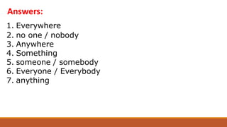 1. Everywhere
2. no one / nobody
3. Anywhere
4. Something
5. someone / somebody
6. Everyone / Everybody
7. anything
Answers:
 