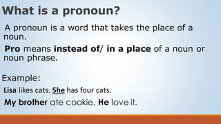 What is a pronoun?
A pronoun is a word that takes the place of a
noun.
Pro means instead of/ in a place of a noun or
noun phrase.
Example:
Lisa likes cats. She has four cats.
My brother ate cookie. He love it.
 