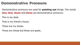 Demonstrative Pronouns
Demonstrative pronouns are used for pointing out things. The words
this, that, these and those are demonstrative pronouns.
This is my desk.
That is my friend’s house.
These are my books.
These are sheep but those are goats.
 