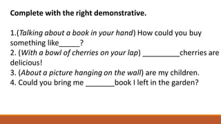 Complete with the right demonstrative.
1.(Talking about a book in your hand) How could you buy
something like_____?
2. (With a bowl of cherries on your lap) _________cherries are
delicious!
3. (About a picture hanging on the wall) are my children.
4. Could you bring me _______book I left in the garden?
 