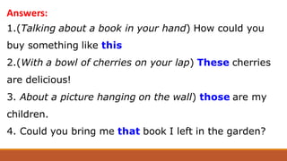 1.(Talking about a book in your hand) How could you
buy something like this
2.(With a bowl of cherries on your lap) These cherries
are delicious!
3. About a picture hanging on the wall) those are my
children.
4. Could you bring me that book I left in the garden?
Answers:
 