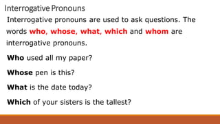 InterrogativePronouns
Interrogative pronouns are used to ask questions. The
words who, whose, what, which and whom are
interrogative pronouns.
Who used all my paper?
Whose pen is this?
What is the date today?
Which of your sisters is the tallest?
 