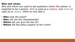Who and whom
Who and whom are used to ask questions where the answer is
expected to be a person. Who is used as a subject, and whom is
used as an object. (More on this later!)
• Who took the towel?
• Who will win the championship?
• Whom did you give the key to?
• Whom did the police suspect of the crime?
 