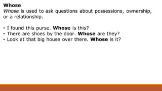 Whose
Whose is used to ask questions about possessions, ownership,
or a relationship.
• I found this purse. Whose is this?
• There are shoes by the door. Whose are they?
• Look at that big house over there. Whose is it?
 
