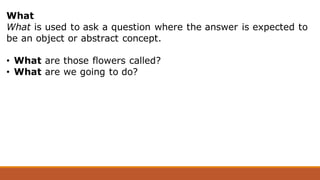 What
What is used to ask a question where the answer is expected to
be an object or abstract concept.
• What are those flowers called?
• What are we going to do?
 