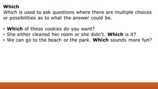 Which
Which is used to ask questions where there are multiple choices
or possibilities as to what the answer could be.
• Which of these cookies do you want?
• She either cleaned her room or she didn’t. Which is it?
• We can go to the beach or the park. Which sounds more fun?
 
