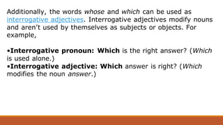 Additionally, the words whose and which can be used as
interrogative adjectives. Interrogative adjectives modify nouns
and aren’t used by themselves as subjects or objects. For
example,
•Interrogative pronoun: Which is the right answer? (Which
is used alone.)
•Interrogative adjective: Which answer is right? (Which
modifies the noun answer.)
 