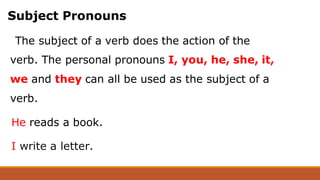 Subject Pronouns
The subject of a verb does the action of the
verb. The personal pronouns I, you, he, she, it,
we and they can all be used as the subject of a
verb.
He reads a book.
I write a letter.
 
