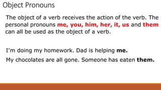 Object Pronouns
The object of a verb receives the action of the verb. The
personal pronouns me, you, him, her, it, us and them
can all be used as the object of a verb.
I’m doing my homework. Dad is helping me.
My chocolates are all gone. Someone has eaten them.
 