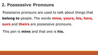2. Possessive Pronouns
Possessive pronouns are used to talk about things that
belong to people. The words mine, yours, his, hers,
ours and theirs are possessive pronouns.
This pen is mine and that one is his.
 