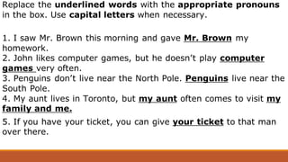 Replace the underlined words with the appropriate pronouns
in the box. Use capital letters when necessary.
1. I saw Mr. Brown this morning and gave Mr. Brown my
homework.
2. John likes computer games, but he doesn’t play computer
games very often.
3. Penguins don’t live near the North Pole. Penguins live near the
South Pole.
4. My aunt lives in Toronto, but my aunt often comes to visit my
family and me.
5. If you have your ticket, you can give your ticket to that man
over there.
 