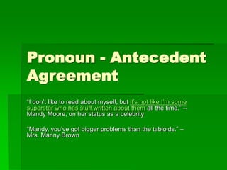 Pronoun - Antecedent
Agreement
“I don’t like to read about myself, but it’s not like I’m some
superstar who has stuff written about them all the time.” --
Mandy Moore, on her status as a celebrity
“Mandy, you’ve got bigger problems than the tabloids.” –
Mrs. Manny Brown
 