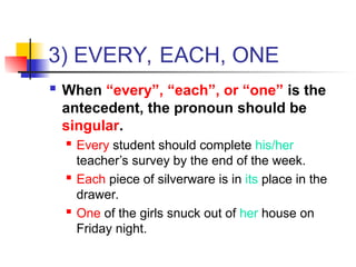 3) EVERY, EACH, ONE
 When “every”, “each”, or “one” is the
antecedent, the pronoun should be
singular.
 Every student should complete his/her
teacher’s survey by the end of the week.
 Each piece of silverware is in its place in the
drawer.
 One of the girls snuck out of her house on
Friday night.
 