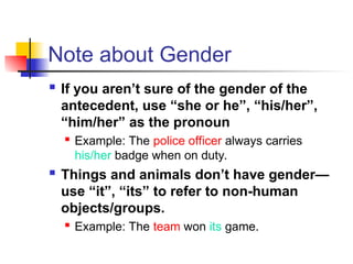 Note about Gender
 If you aren’t sure of the gender of the
antecedent, use “she or he”, “his/her”,
“him/her” as the pronoun

Example: The police officer always carries
his/her badge when on duty.
 Things and animals don’t have gender—
use “it”, “its” to refer to non-human
objects/groups.
 Example: The team won its game.
 