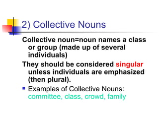2) Collective Nouns Collective noun=noun names a class or group (made up of several individuals)  They should be considered  singular  unless individuals are emphasized (then plural). Examples of Collective Nouns:  committee, class, crowd, family 