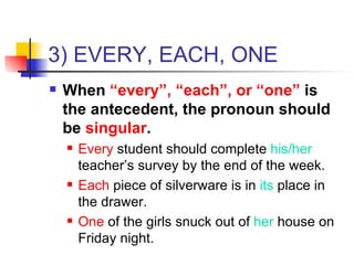 3) EVERY, EACH, ONE When  “every”, “each”, or “one”  is the antecedent, the pronoun should be  singular . Every  student should complete  his/her  teacher’s survey by the end of the week. Each  piece of silverware is in  its  place in the drawer. One  of the girls snuck out of  her  house on Friday night. 