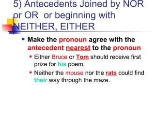 5) Antecedents Joined by NOR or OR  or beginning with NEITHER, EITHER Make the  pronoun  agree with the  antecedent   nearest  to the  pronoun Either  Bruce  or  Tom  should receive first prize for  his  poem. Neither the  mouse  nor the  rats  could find  their  way through the maze. 