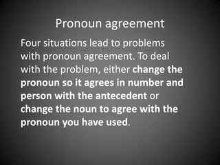 Pronoun agreement
Four situations lead to problems
with pronoun agreement. To deal
with the problem, either change the
pronoun so it agrees in number and
person with the antecedent or
change the noun to agree with the
pronoun you have used.

 