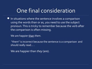 One final consideration
In situations where the sentence involves a comparison
using the words than or as, you need to use the subject
pronoun.This is tricky to remember because the verb after
the comparison is often missing.
We are happier than them.
“them” is incorrect because the sentence is a comparison and
should really read… .
We are happier than they (are).
 