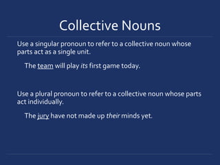 Collective Nouns
Use a singular pronoun to refer to a collective noun whose
parts act as a single unit.
The team will play its first game today.
Use a plural pronoun to refer to a collective noun whose parts
act individually.
The jury have not made up their minds yet.
 