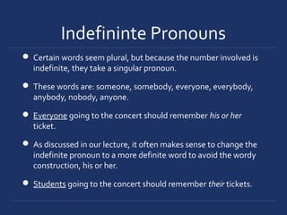 Indefininte Pronouns
 Certain words seem plural, but because the number involved is
indefinite, they take a singular pronoun.
 These words are: someone, somebody, everyone, everybody,
anybody, nobody, anyone.
 Everyone going to the concert should remember his or her
ticket.
 As discussed in our lecture, it often makes sense to change the
indefinite pronoun to a more definite word to avoid the wordy
construction, his or her.
 Students going to the concert should remember their tickets.
 