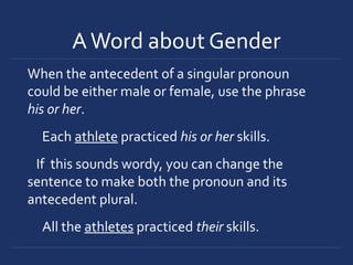 AWord about Gender
When the antecedent of a singular pronoun
could be either male or female, use the phrase
his or her.
Each athlete practiced his or her skills.
If this sounds wordy, you can change the
sentence to make both the pronoun and its
antecedent plural.
All the athletes practiced their skills.
 