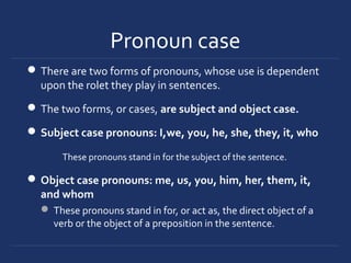 Pronoun case
There are two forms of pronouns, whose use is dependent
upon the rolet they play in sentences.
The two forms, or cases, are subject and object case.
Subject case pronouns: I,we, you, he, she, they, it, who
These pronouns stand in for the subject of the sentence.
Object case pronouns: me, us, you, him, her, them, it,
and whom
 These pronouns stand in for, or act as, the direct object of a
verb or the object of a preposition in the sentence.
 