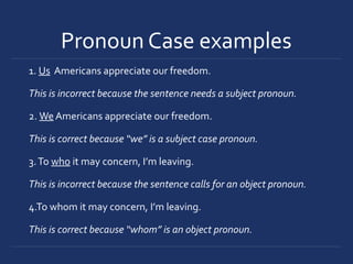Pronoun Case examples
1. Us Americans appreciate our freedom.
This is incorrect because the sentence needs a subject pronoun.
2. We Americans appreciate our freedom.
This is correct because “we” is a subject case pronoun.
3.To who it may concern, I’m leaving.
This is incorrect because the sentence calls for an object pronoun.
4.To whom it may concern, I’m leaving.
This is correct because “whom” is an object pronoun.
 