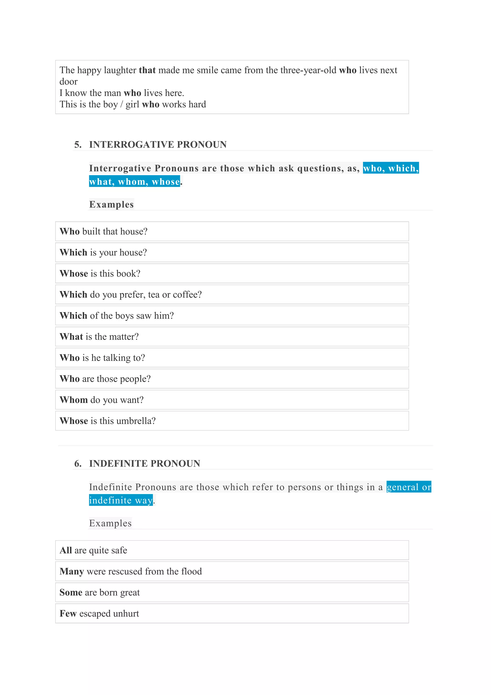 The happy laughter that made me smile came from the three-year-old who lives next
door
I know the man who lives here.
This is the boy / girl who works hard

5. INTERROGATIVE PRONOUN
Interrogative Pronouns are those which ask questions, as, who, which,
what, whom, whose.
Examples
Who built that house?
Which is your house?
Whose is this book?
Which do you prefer, tea or coffee?
Which of the boys saw him?
What is the matter?
Who is he talking to?
Who are those people?
Whom do you want?
Whose is this umbrella?

6. INDEFINITE PRONOUN
Indefinite Pronouns are those which refer to persons or things in a general or
indefinite way.
Examples
All are quite safe
Many were rescused from the flood
Some are born great
Few escaped unhurt

 