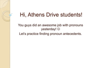 Hi, Athens Drive students!
You guys did an awesome job with pronouns
                  yesterday! 
 Let’s practice finding pronoun antecedents.
 
