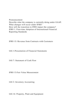 Pronouncement
Describe what the company is currently doing under GAAP.
What changes will occur under IFRS?
How will the transition to IFRS impact the company?
IFRS 1: First-time Adoption of International Financial
Reporting Standards
IFRS 15: Revenue from Contracts with Customers
IAS 1:Presentation of Financial Statements
IAS 7: Statement of Cash Flow
IFRS 13:Fair Value Measurement
IAS 2: Inventory Accounting
IAS 16: Property, Plant and Equipment
 