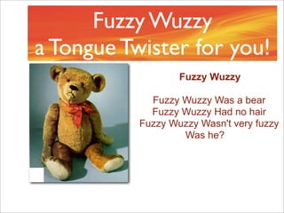Fuzzy Wuzzy
a Tongue Twister for you!
                   Fuzzy Wuzzy

             Fuzzy Wuzzy Was a bear
             Fuzzy Wuzzy Had no hair
           Fuzzy Wuzzy Wasn't very fuzzy
                   Was he?
 