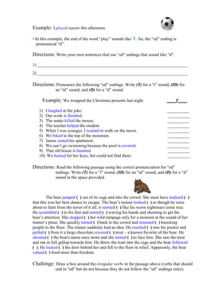 Example: I played soccer this afternoon. 
• In this example, the end of the word “play” sounds like Y. So, the “ed” ending is 
pronounced “d”. 
Directions: Write your own sentences that use “ed” endings that sound like “d”. 
1) _____________________________________________________________________ 
2) _____________________________________________________________________ 
Directions: Pronounce the following “ed” endings. Write (T) for a “t” sound, (ID) for 
an “id” sound, and (D) for a “d” sound. 
Example: We wrapped the Christmas presents last night. ____T____ 
1) I laughed at the joke. __________ 
2) Our work is finished. __________ 
3) The snake killed the mouse. __________ 
4) The teacher helped the student. __________ 
5) When I was younger, I wanted to walk on the moon. __________ 
6) We hiked to the top of the mountain. __________ 
7) James rented his apartment. __________ 
8) We can’t go swimming because the pool is covered. __________ 
9) That old house is haunted. __________ 
10) We hunted for her keys, but could not find them. __________ 
Directions: Read the following passage using the correct pronunciation for “ed” 
endings. Write (T) for a “t” sound, (ID) for an “id” sound, and (D) for a “d” 
sound in the space provided. 
The bear jumped ( ) out of its cage and into the crowd. She must have realized ( ) 
that this was her best chance to escape. The bear’s trainer looked ( ) as though he were 
about to faint from the terror of it all; it seemed ( ) like his worst nightmare come true. 
He scrambled ( ) to his feet and started ( ) waving his hands and shouting to get the 
bear’s attention. She stopped ( ) her wild rampage only for a moment at the sound of her 
trainer’s pleas. She quickly turned ( ) back to the crowd and resumed ( ) knocking 
people to the floor. The trainer suddenly had an idea. He reached ( ) into his pocket and 
pulled ( ) from it a large chocolate covered ( ) treat – a known favorite of the bear. He 
shouted ( ) the bear's name once more and she turned ( ) to face him. She saw the treat 
and ran in full gallop towards him. He threw the treat into the cage and the bear followed 
( ). He locked ( ) the door behind her and fell to the floor in relief. Apparently, the bear 
valued ( ) food more than freedom. 
Challenge: Draw a box around the irregular verbs in the passage above (verbs that should 
end in “ed” but do not because they do not follow the “ed” endings rules). 
