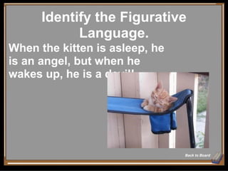 Identify the Figurative Language. Back to Board When the kitten is asleep, he is an angel, but when he wakes up, he is a devil! 