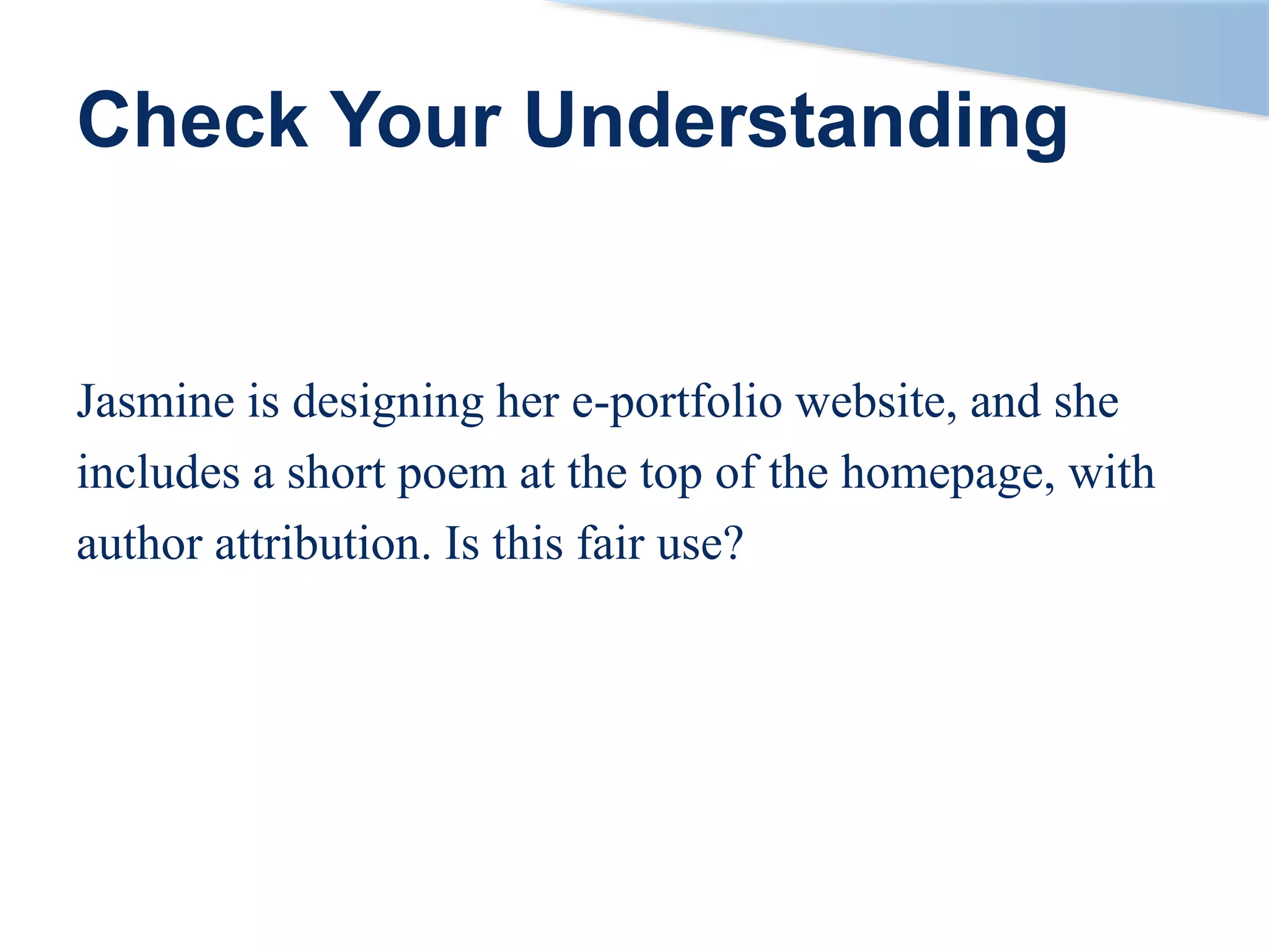Check Your Understanding
Jasmine is designing her e-portfolio website, and she
includes a short poem at the top of the homepage, with
author attribution. Is this fair use?
 