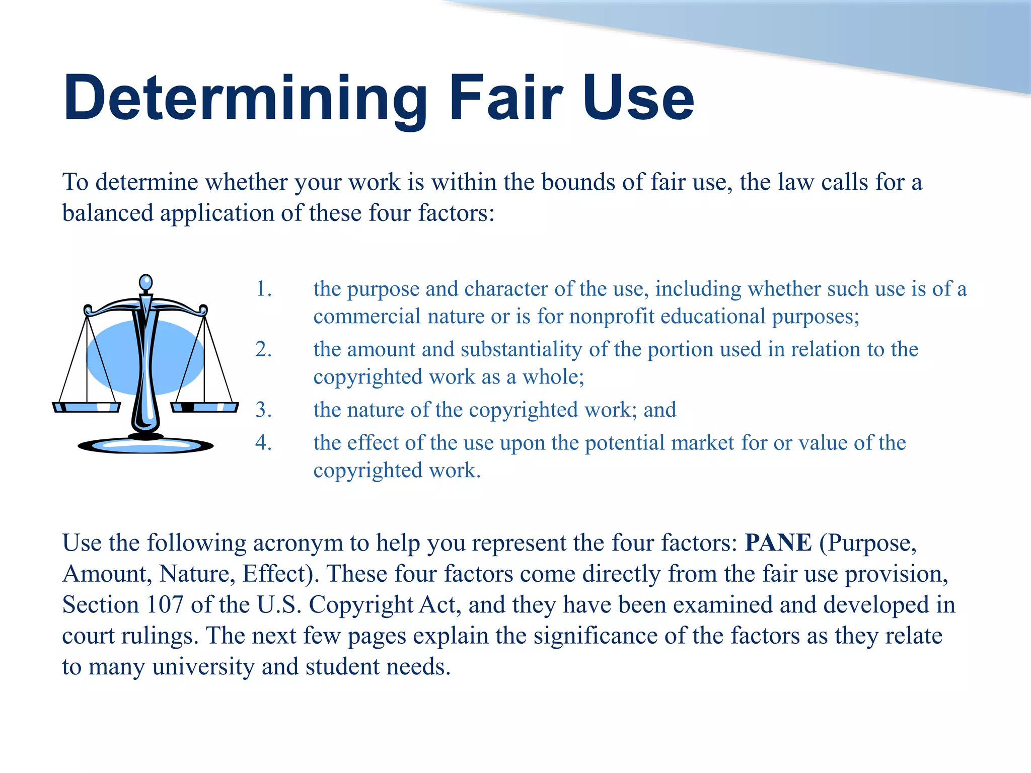 Determining Fair Use
To determine whether your work is within the bounds of fair use, the law calls for a
balanced application of these four factors:
1. the purpose and character of the use, including whether such use is of a
commercial nature or is for nonprofit educational purposes;
2. the amount and substantiality of the portion used in relation to the
copyrighted work as a whole;
3. the nature of the copyrighted work; and
4. the effect of the use upon the potential market for or value of the
copyrighted work.
Use the following acronym to help you represent the four factors: PANE (Purpose,
Amount, Nature, Effect). These four factors come directly from the fair use provision,
Section 107 of the U.S. Copyright Act, and they have been examined and developed in
court rulings. The next few pages explain the significance of the factors as they relate
to many university and student needs.
 