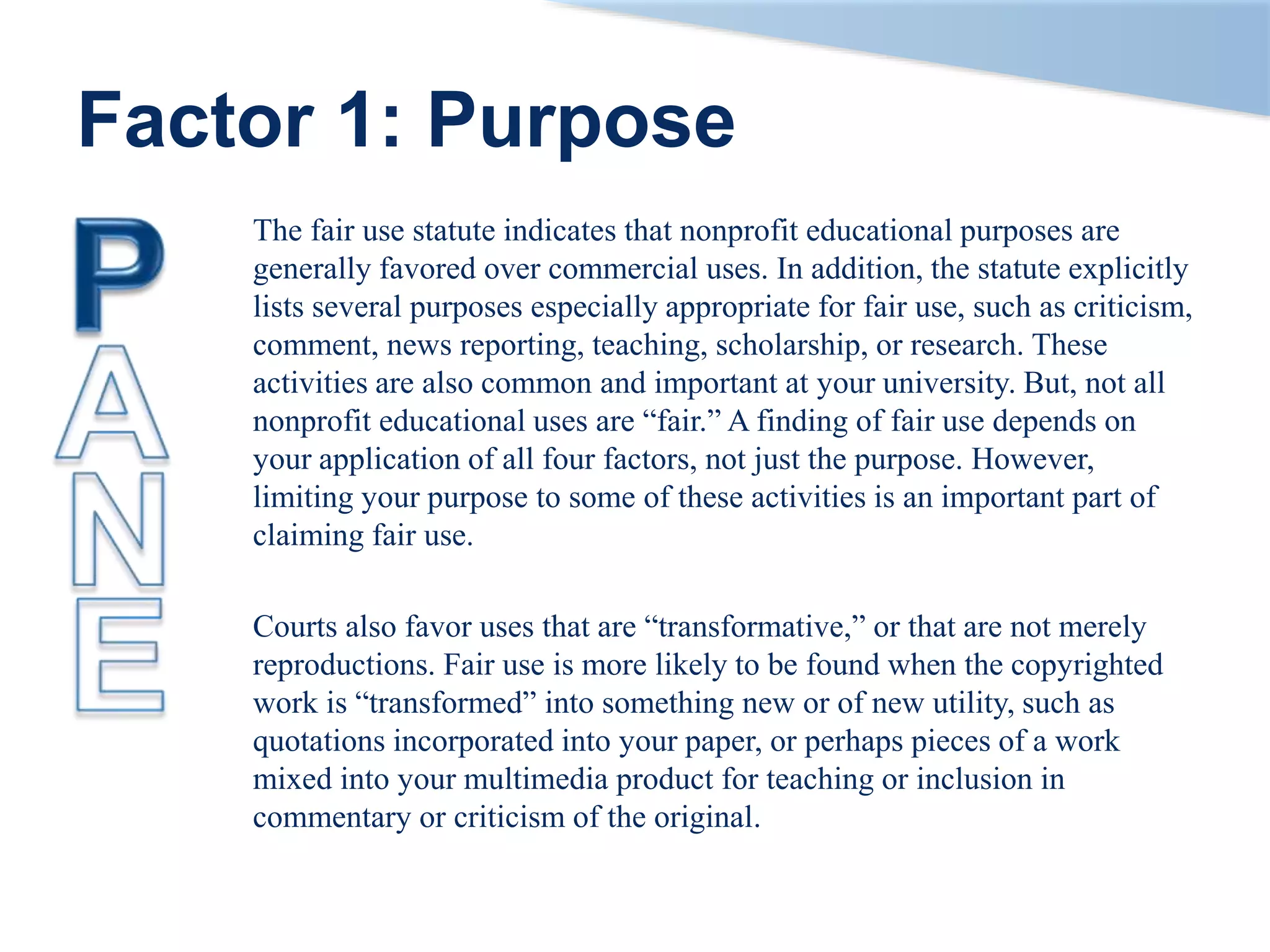 Factor 1: Purpose
The fair use statute indicates that nonprofit educational purposes are
generally favored over commercial uses. In addition, the statute explicitly
lists several purposes especially appropriate for fair use, such as criticism,
comment, news reporting, teaching, scholarship, or research. These
activities are also common and important at your university. But, not all
nonprofit educational uses are “fair.” A finding of fair use depends on
your application of all four factors, not just the purpose. However,
limiting your purpose to some of these activities is an important part of
claiming fair use.
Courts also favor uses that are “transformative,” or that are not merely
reproductions. Fair use is more likely to be found when the copyrighted
work is “transformed” into something new or of new utility, such as
quotations incorporated into your paper, or perhaps pieces of a work
mixed into your multimedia product for teaching or inclusion in
commentary or criticism of the original.
 