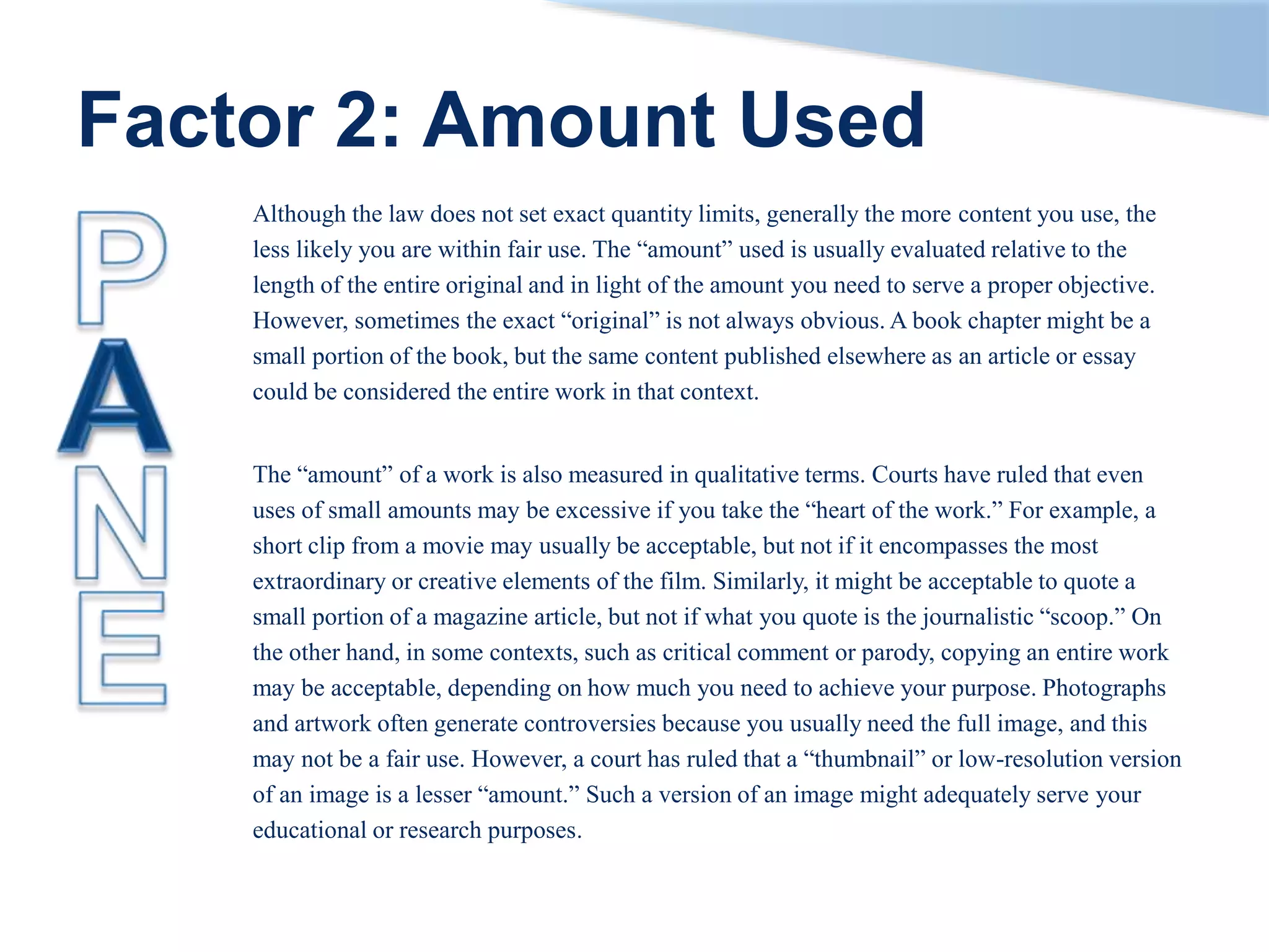 Factor 2: Amount Used
Although the law does not set exact quantity limits, generally the more content you use, the
less likely you are within fair use. The “amount” used is usually evaluated relative to the
length of the entire original and in light of the amount you need to serve a proper objective.
However, sometimes the exact “original” is not always obvious. A book chapter might be a
small portion of the book, but the same content published elsewhere as an article or essay
could be considered the entire work in that context.
The “amount” of a work is also measured in qualitative terms. Courts have ruled that even
uses of small amounts may be excessive if you take the “heart of the work.” For example, a
short clip from a movie may usually be acceptable, but not if it encompasses the most
extraordinary or creative elements of the film. Similarly, it might be acceptable to quote a
small portion of a magazine article, but not if what you quote is the journalistic “scoop.” On
the other hand, in some contexts, such as critical comment or parody, copying an entire work
may be acceptable, depending on how much you need to achieve your purpose. Photographs
and artwork often generate controversies because you usually need the full image, and this
may not be a fair use. However, a court has ruled that a “thumbnail” or low-resolution version
of an image is a lesser “amount.” Such a version of an image might adequately serve your
educational or research purposes.
 