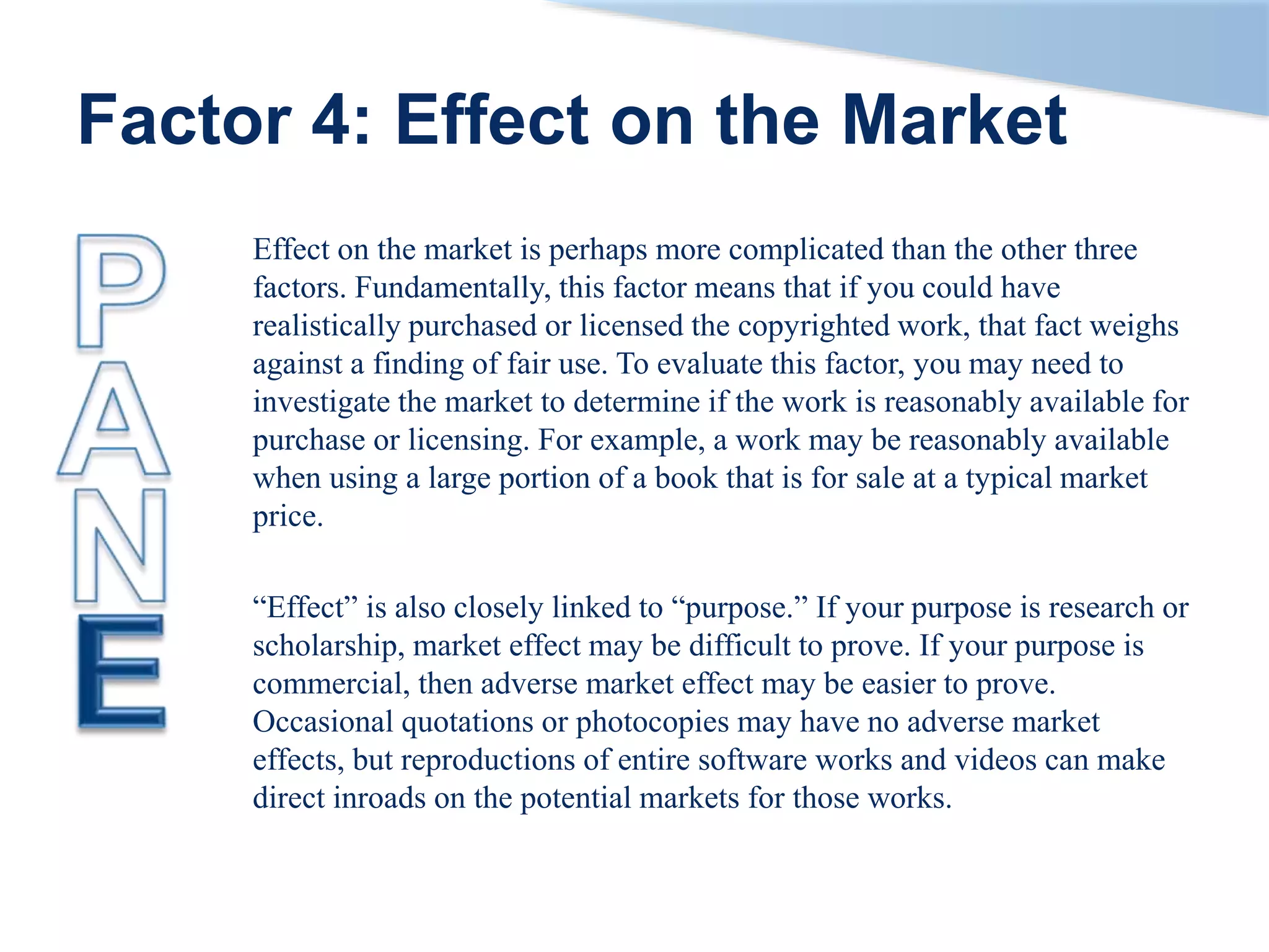 Factor 4: Effect on the Market
Effect on the market is perhaps more complicated than the other three
factors. Fundamentally, this factor means that if you could have
realistically purchased or licensed the copyrighted work, that fact weighs
against a finding of fair use. To evaluate this factor, you may need to
investigate the market to determine if the work is reasonably available for
purchase or licensing. For example, a work may be reasonably available
when using a large portion of a book that is for sale at a typical market
price.
“Effect” is also closely linked to “purpose.” If your purpose is research or
scholarship, market effect may be difficult to prove. If your purpose is
commercial, then adverse market effect may be easier to prove.
Occasional quotations or photocopies may have no adverse market
effects, but reproductions of entire software works and videos can make
direct inroads on the potential markets for those works.
 