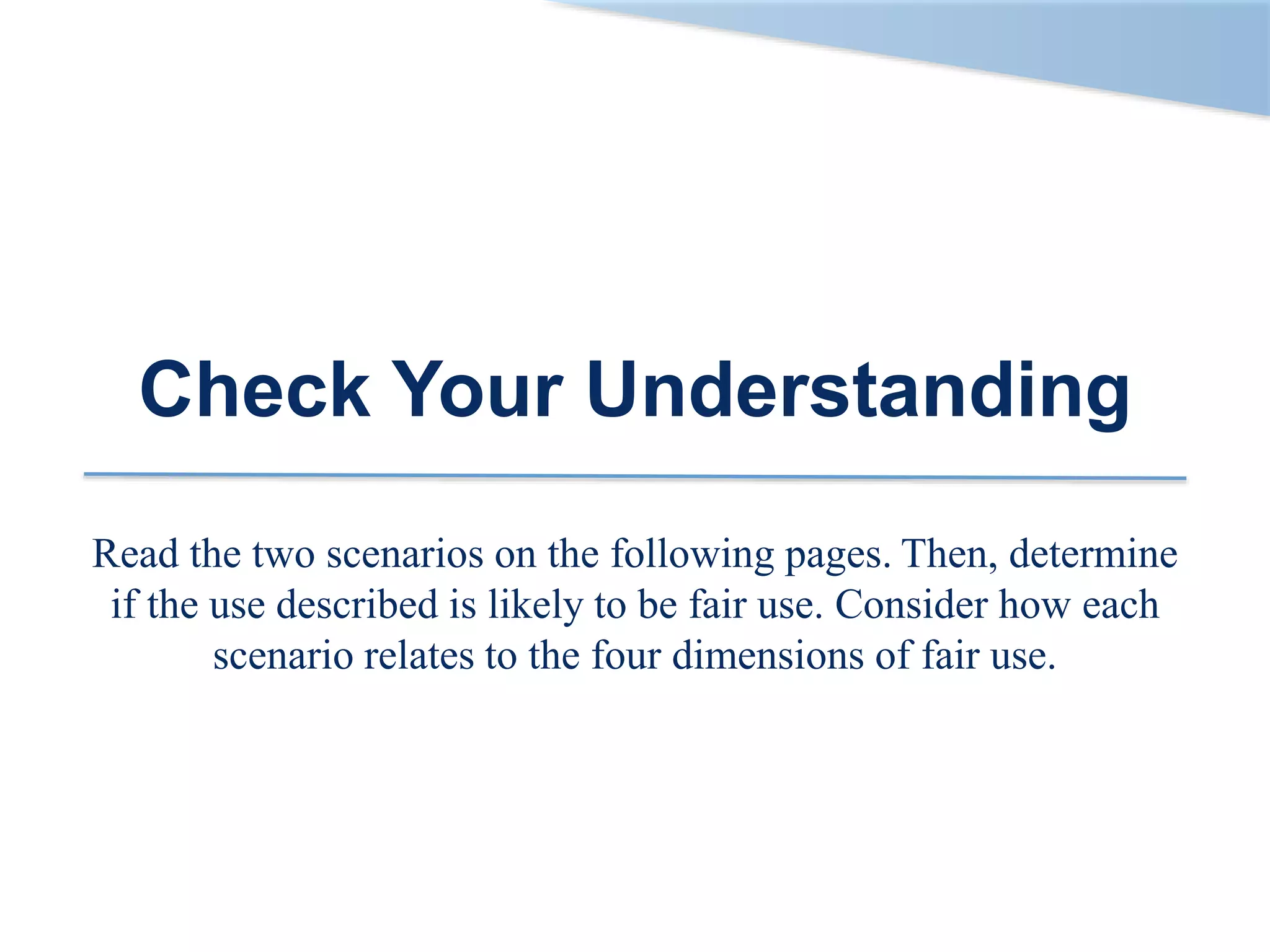 Check Your Understanding
Read the two scenarios on the following pages. Then, determine
if the use described is likely to be fair use. Consider how each
scenario relates to the four dimensions of fair use.
 