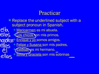 Practicar Replace the underlined subject with a subject pronoun in Spanish. Maricarmen  es mi abuela. Los chicos  son mis primos. Enrique y yo  somos amigos. Felipe y Susana  son mis padres. Esteban  es mi hermano. Silvia y Graciela  son mis sobrinas . 