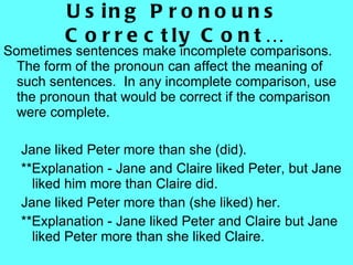 Using Pronouns Correctly Cont… Sometimes sentences make incomplete comparisons.  The form of the pronoun can affect the meaning of such sentences.  In any incomplete comparison, use the pronoun that would be correct if the comparison were complete. Jane liked Peter more than she (did).  **Explanation - Jane and Claire liked Peter, but Jane liked him more than Claire did. Jane liked Peter more than (she liked) her.  **Explanation - Jane liked Peter and Claire but Jane liked Peter more than she liked Claire. 